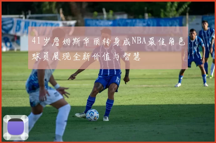 41岁詹姆斯华丽转身成NBA最佳角色球员展现全新价值与智慧