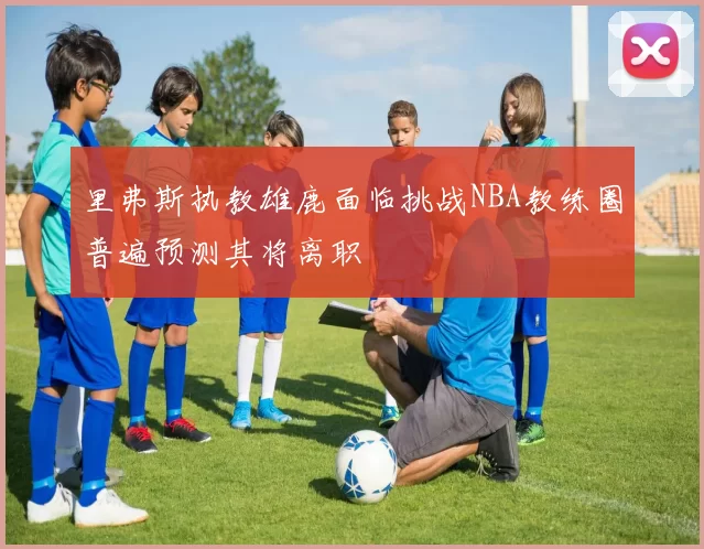 里弗斯执教雄鹿面临挑战NBA教练圈普遍预测其将离职