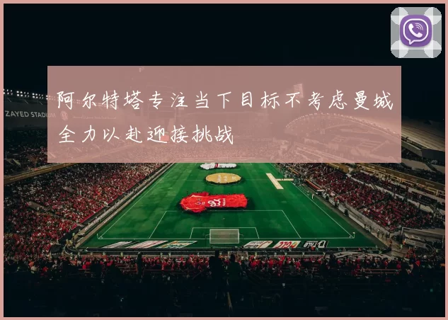阿尔特塔专注当下目标不考虑曼城全力以赴迎接挑战