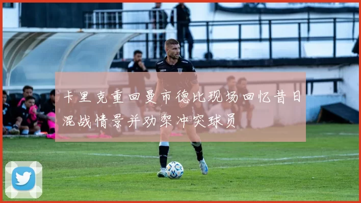 卡里克重回曼市德比现场回忆昔日混战情景并劝架冲突球员